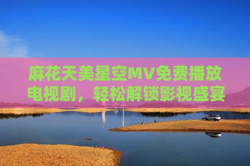 麻花天美星空MV免费播放电视剧，轻松解锁影视盛宴，免费追剧新选择