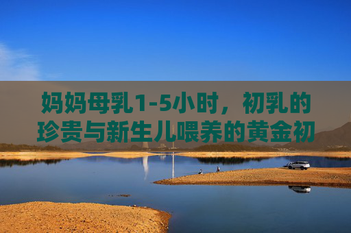 妈妈母乳1-5小时，初乳的珍贵与新生儿喂养的黄金初时