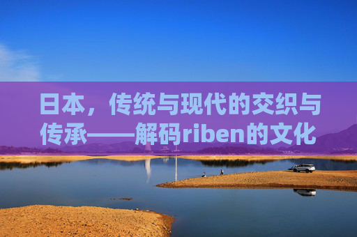 日本，传统与现代的交织与传承——解码riben的文化魅力，日本，传统与现代的交织与传承——解码riben的文化魅力