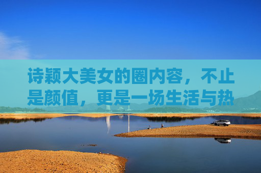 诗颖大美女的圈内容，不止是颜值，更是一场生活与热爱的诗意演绎