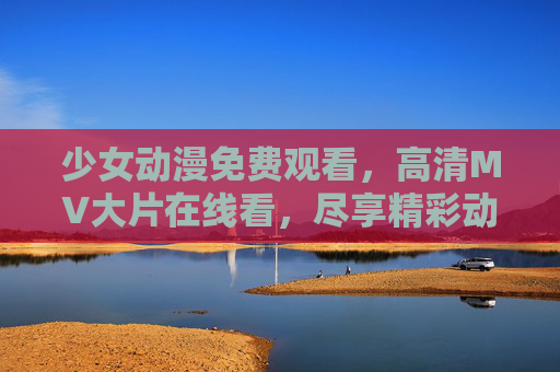 少女动漫免费观看，高清MV大片在线看，尽享精彩动画盛宴！