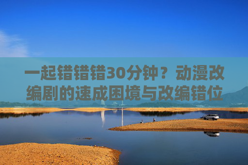 一起错错错30分钟？动漫改编剧的速成困境与改编错位解析