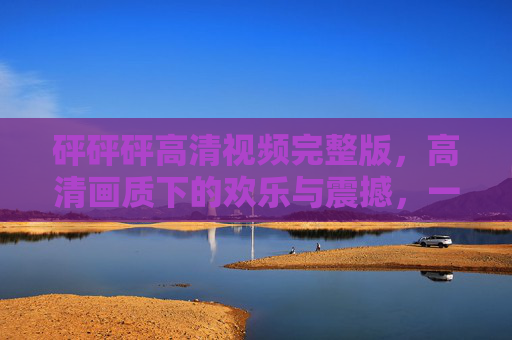 砰砰砰高清视频完整版，高清画质下的欢乐与震撼，一次沉浸式的视觉与情感体验