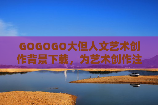 GOGOGO大但人文艺术创作背景下载，为艺术创作注入历史与人文的数字养分