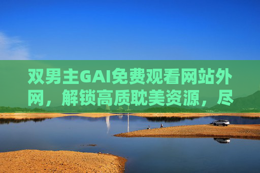 双男主GAI免费观看网站外网，解锁高质耽美资源，尽享沉浸式观影体验