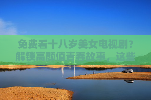 免费看十八岁美女电视剧？解锁高颜值青春故事，这些渠道和推荐不容错过