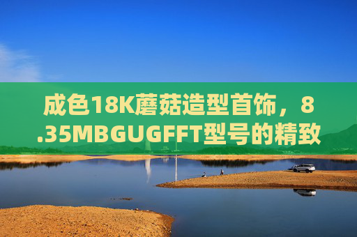 成色18K蘑菇造型首饰，8.35MBGUGFFT型号的精致工艺与文化内涵解析，18K蘑菇造型首饰（8.35MBGUGFFT型号），精致工艺与文化内涵解析