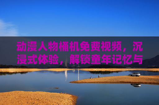 动漫人物桶机免费视频，沉浸式体验，解锁童年记忆与创意乐趣