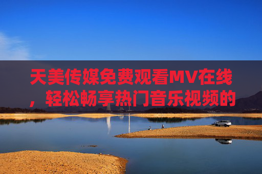 天美传媒免费观看MV在线，轻松畅享热门音乐视频的便捷平台
