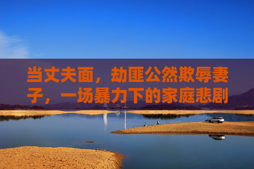 当丈夫面，劫匪公然欺辱妻子，一场暴力下的家庭悲剧与法律严惩