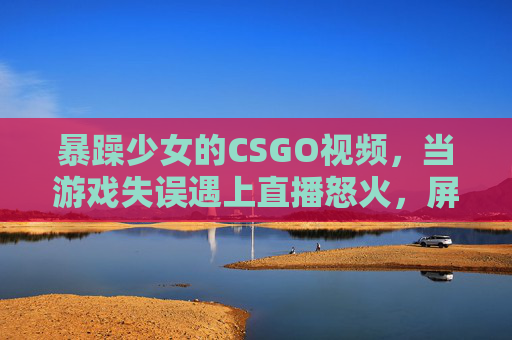 暴躁少女的CSGO视频，当游戏失误遇上直播怒火，屏幕前的炸裂瞬间
