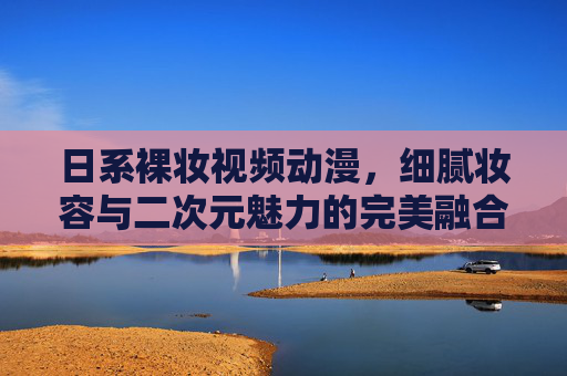 日系裸妆视频动漫，细腻妆容与二次元魅力的完美融合，带你解锁精致生活新体验