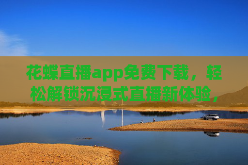花蝶直播app免费下载，轻松解锁沉浸式直播新体验，畅享多元精彩内容