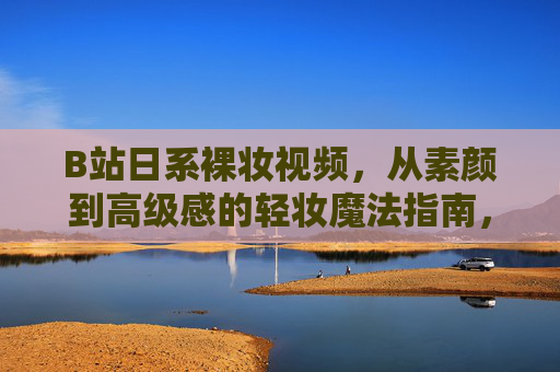 B站日系裸妆视频，从素颜到高级感的轻妆魔法指南，B站日系裸妆视频，从素颜到高级感的轻妆魔法指南