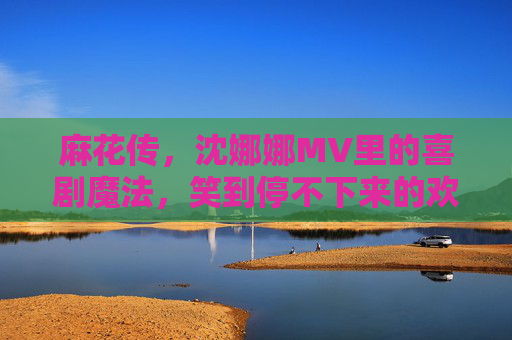 麻花传，沈娜娜MV里的喜剧魔法，笑到停不下来的欢乐共鸣