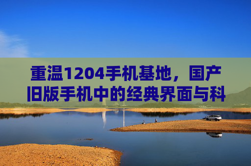 重温1204手机基地，国产旧版手机中的经典界面与科技初章，重温1204手机基地，国产旧版手机的经典界面与科技初章
