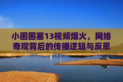 小困困塞13视频爆火，网络奇观背后的传播逻辑与反思