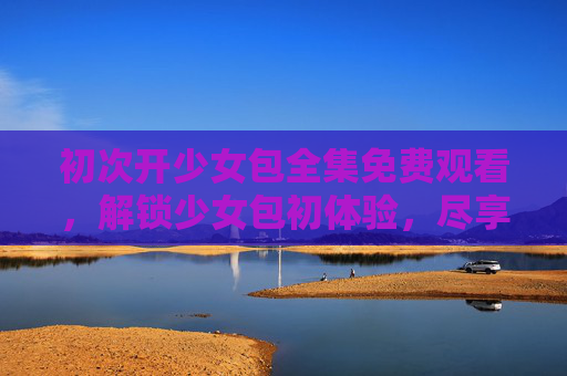 初次开少女包全集免费观看，解锁少女包初体验，尽享视觉盛宴，少女包全集免费观看，初次解锁，尽享视觉盛宴