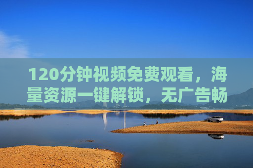 120分钟视频免费观看，海量资源一键解锁，无广告畅享沉浸式观影体验