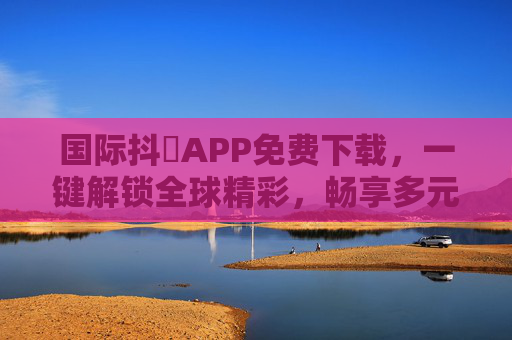 国际抖抈APP免费下载，一键解锁全球精彩，畅享多元文化盛宴