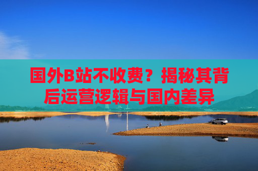 国外B站不收费？揭秘其背后运营逻辑与国内差异