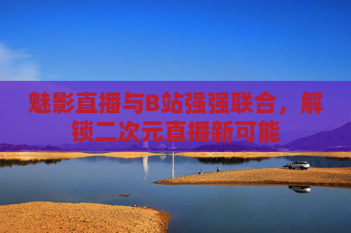 魅影直播与B站强强联合，解锁二次元直播新可能