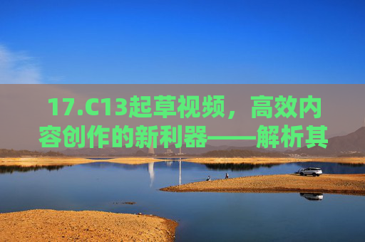 17.C13起草视频，高效内容创作的新利器——解析其功能与应用场景，17.C13起草视频，高效内容创作的新利器——解析其功能与应用场景