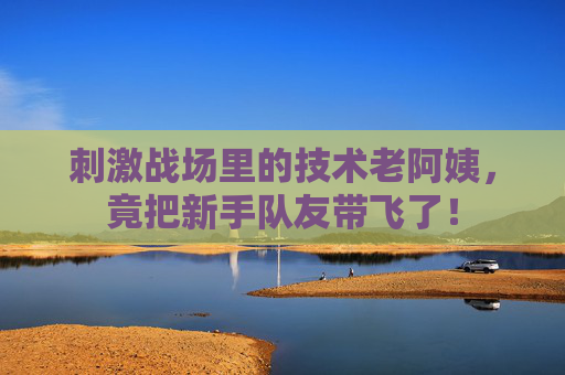 刺激战场里的技术老阿姨，竟把新手队友带飞了！