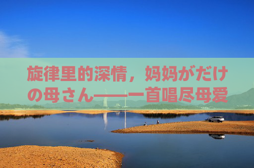 旋律里的深情，妈妈がだけの母さん——一首唱尽母爱之深的日文歌曲，旋律里的深情，妈妈がだけの母さん——一首唱尽母爱之深的日文歌曲