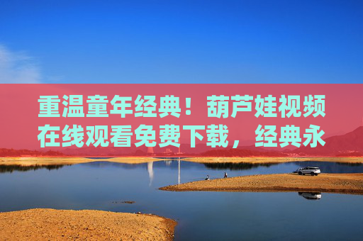 重温童年经典！葫芦娃视频在线观看免费下载，经典永不过时，陪伴我们成长的七娃依然鲜活，重温童年经典！葫芦娃视频在线免费下载，经典永不过时，七娃依旧鲜活陪伴