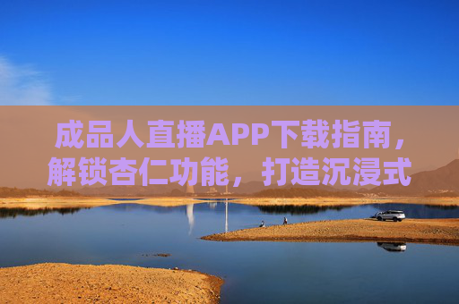 成品人直播APP下载指南，解锁杏仁功能，打造沉浸式直播体验