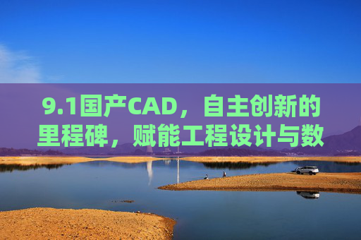 9.1国产CAD，自主创新的里程碑，赋能工程设计与数字转型的核心力量，1国产CAD，自主创新的里程碑，赋能工程设计与数字转型的核心力量