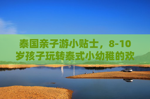 泰国亲子游小贴士，8-10岁孩子玩转泰式小幼稚的欢乐指南