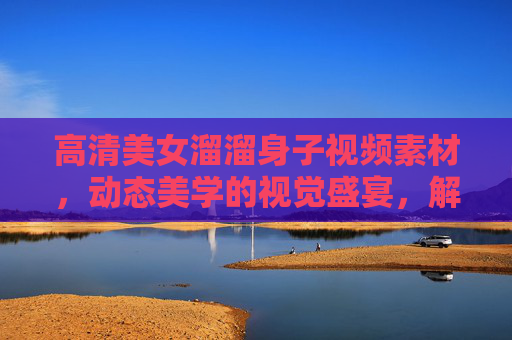 高清美女溜溜身子视频素材，动态美学的视觉盛宴，解锁瞬间灵动与魅力
