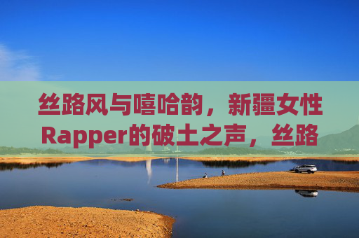 丝路风与嘻哈韵，新疆女性Rapper的破土之声，丝路风与嘻哈韵，新疆女性Rapper的破土之声