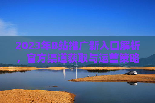 2023年B站推广新入口解析，官方渠道获取与运营策略指南，2023年B站推广新入口解析，官方渠道获取与运营策略指南