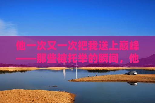 他一次又一次把我送上巅峰——那些被托举的瞬间，他一次又一次把我送上巅峰——那些被托举的瞬间