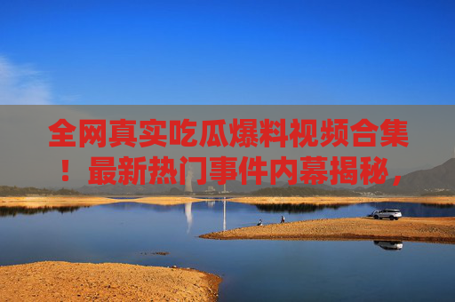 全网真实吃瓜爆料视频合集！最新热门事件内幕揭秘，直击事件核心，别错过这些劲爆内容！