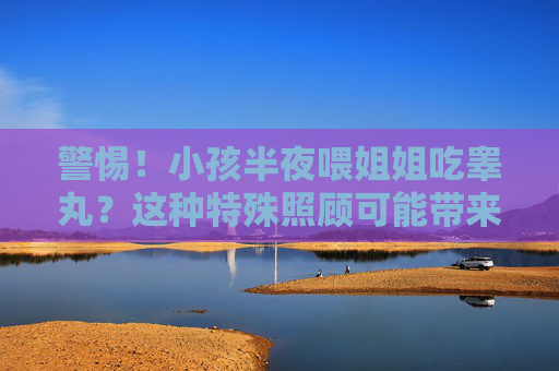 警惕！小孩半夜喂姐姐吃睾丸？这种特殊照顾可能带来健康与安全双重危机