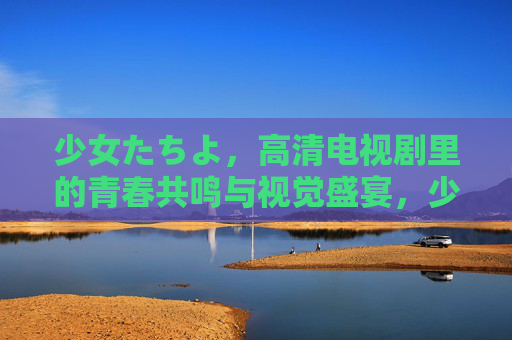 少女たちよ，高清电视剧里的青春共鸣与视觉盛宴，少女たちよ，高清电视剧里的青春共鸣与视觉盛宴