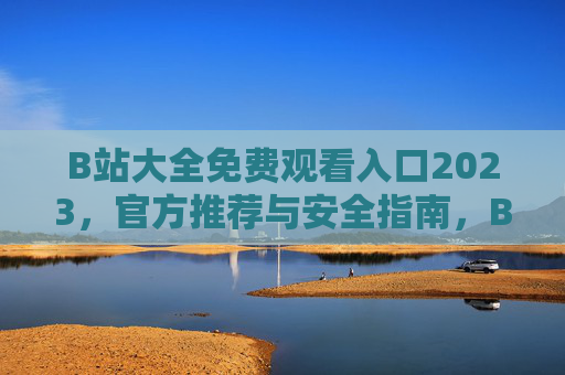 B站大全免费观看入口2023，官方推荐与安全指南，B站大全免费观看入口2023，官方推荐与安全指南