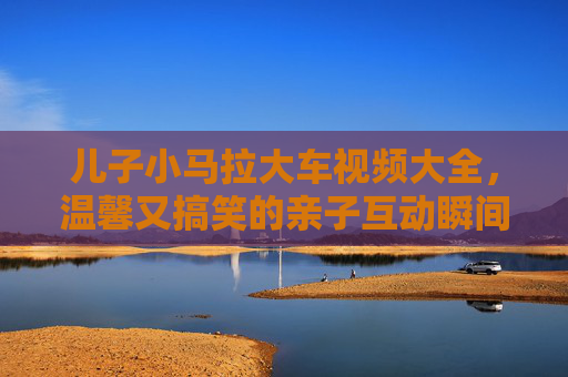 儿子小马拉大车视频大全，温馨又搞笑的亲子互动瞬间，这些画面太治愈了！儿子小马拉大车视频大全，温馨搞笑的亲子互动瞬间，这些画面太治愈了！
