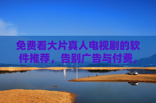 免费看大片真人电视剧的软件推荐，告别广告与付费，畅享海量资源，免费看大片真人电视剧的软件推荐，告别广告与付费，畅享海量资源