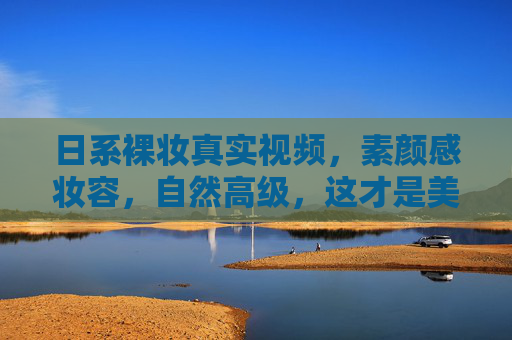 日系裸妆真实视频，素颜感妆容，自然高级，这才是美女的日常妆容秘诀，日系裸妆真实视频，素颜感妆容，自然高级的日常美妆秘诀
