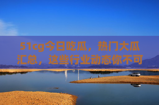 51cg今日吃瓜，热门大瓜汇总，这些行业动态你不可错过！