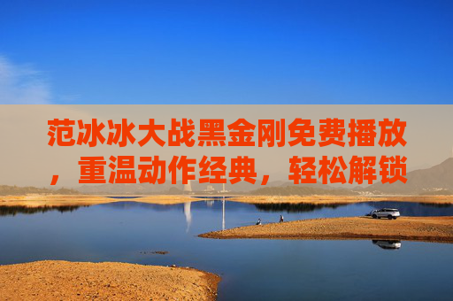 范冰冰大战黑金刚免费播放，重温动作经典，轻松解锁免费观影渠道，范冰冰大战黑金刚免费播放，重温动作经典，轻松解锁观影渠道