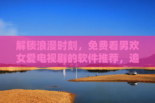 解锁浪漫时刻，免费看男欢女爱电视剧的软件推荐，追剧不再花钱！免费看男欢女爱电视剧的软件推荐，解锁浪漫时刻，追剧不再花钱！