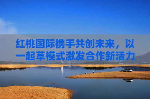 红桃国际携手共创未来，以一起草模式激发合作新活力，红桃国际携手共创未来，以一起草模式激发合作新活力