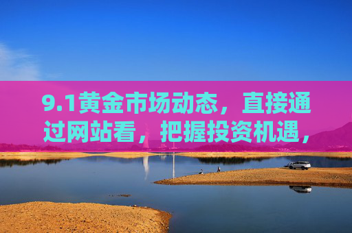 9.1黄金市场动态，直接通过网站看，把握投资机遇，1黄金市场动态，通过网站实时查看，把握投资机遇