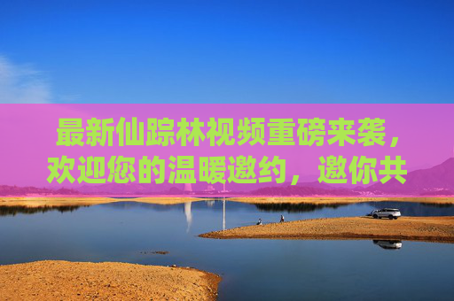 最新仙踪林视频重磅来袭，欢迎您的温暖邀约，邀你共赴自然秘境的治愈之旅